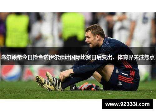乌尔赖希今日检查诺伊尔预计国际比赛日后复出，体育界关注焦点